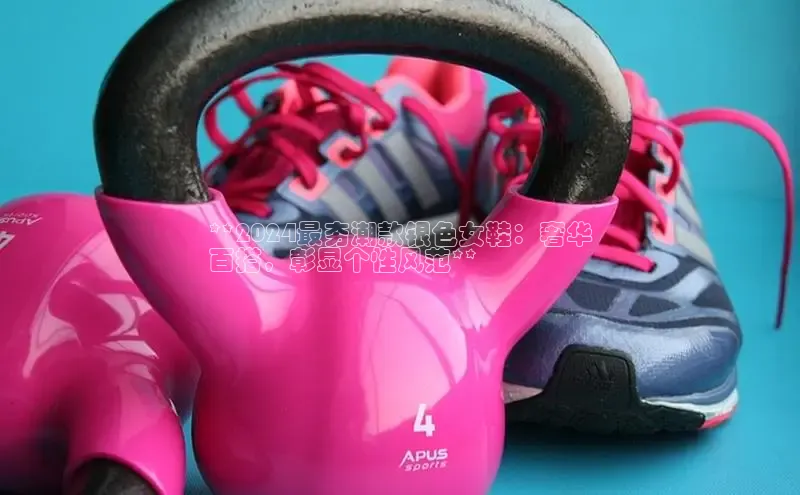 b体育官方下载入口最新版百度健康**2024最夯潮款银色女鞋：奢华
百搭，彰显个性风范**