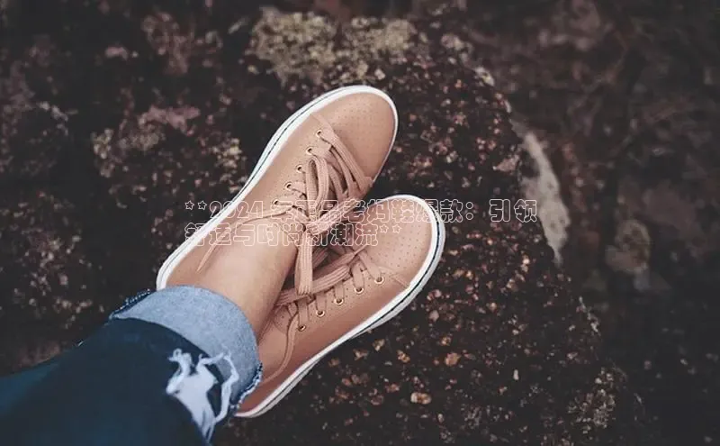 必一运动官网登录入口百度大脑**2024 年正品老妈鞋爆款：引领
舒适与时尚新潮流**