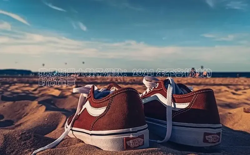 Bsports网页版登录入口彩讯股份范思哲男士鞋子爆款：2024 年不容错过的
时尚宣言