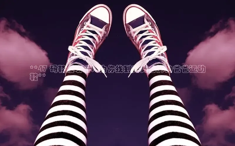 b体育旧版手机版百度众测**47 码鞋履攻略：为你找到完美合脚的爸爸运动
鞋**