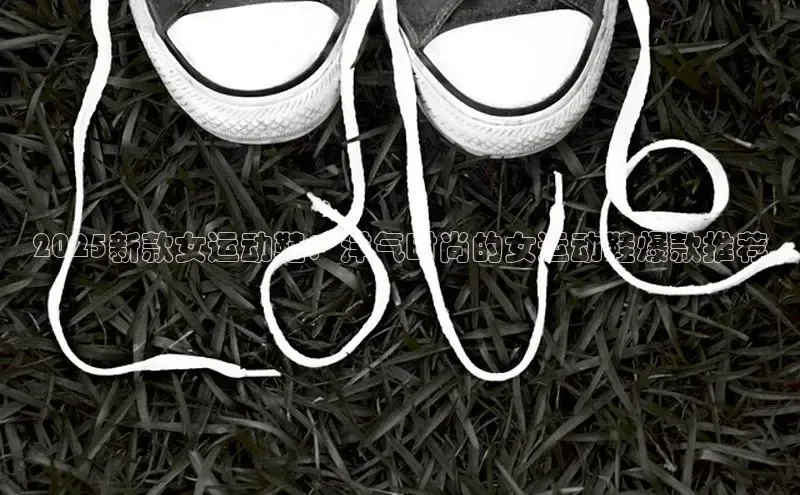 2025新款女运动鞋：洋气时尚的女运动鞋爆款推荐