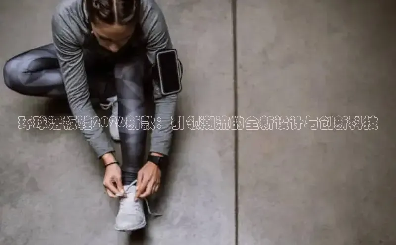 环球滑板鞋2026新款：引领潮流的全新设计与创新科技
